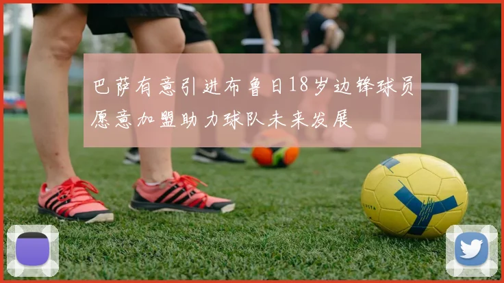 巴萨有意引进布鲁日18岁边锋球员愿意加盟助力球队未来发展