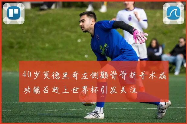 40岁莫德里奇左侧颧骨骨折手术成功能否赶上世界杯引发关注