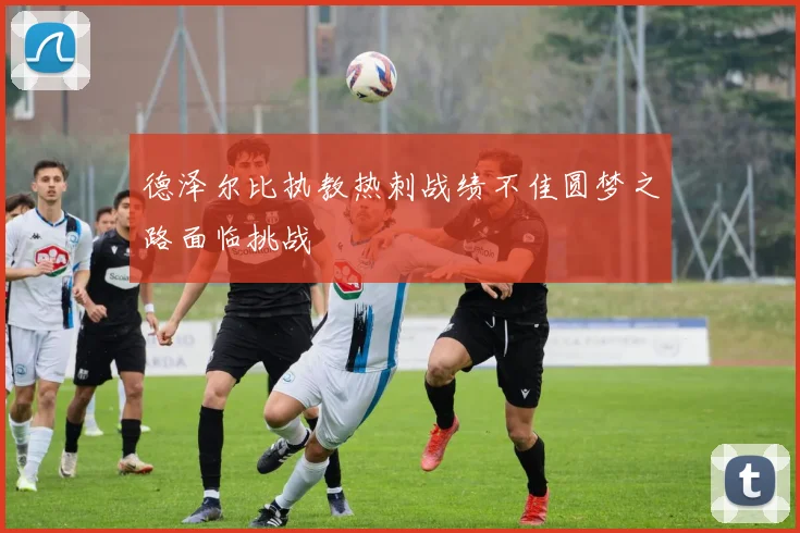 德泽尔比执教热刺战绩不佳圆梦之路面临挑战