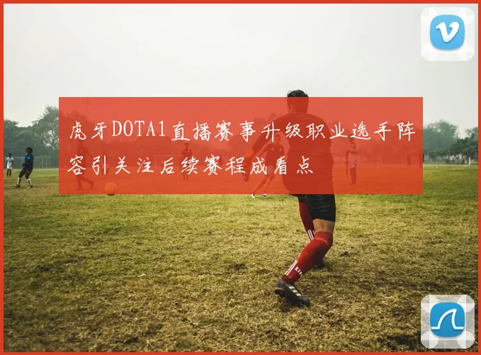 虎牙DOTA1直播赛事升级职业选手阵容引关注后续赛程成看点