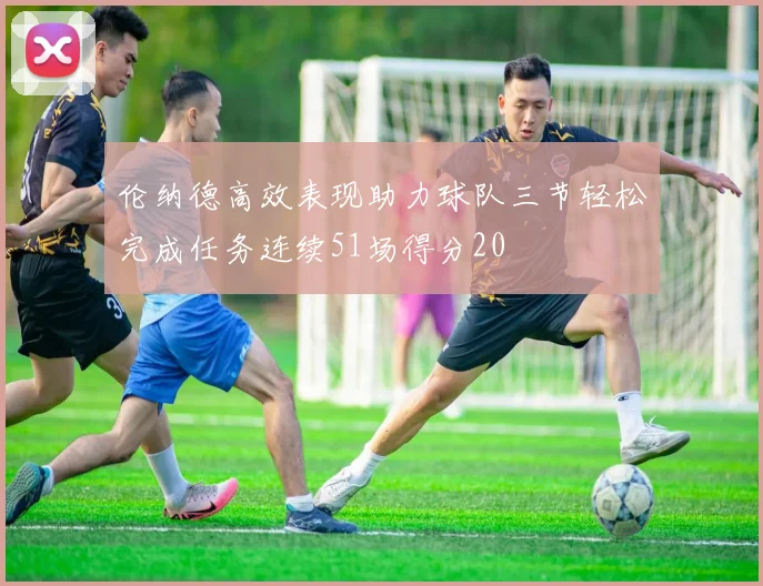 伦纳德高效表现助力球队三节轻松完成任务连续51场得分20