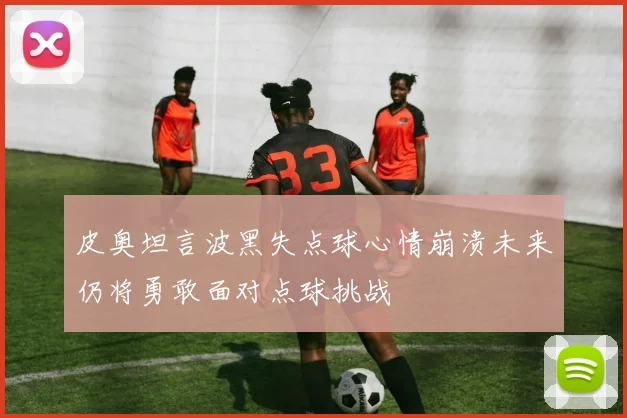 皮奥坦言波黑失点球心情崩溃未来仍将勇敢面对点球挑战