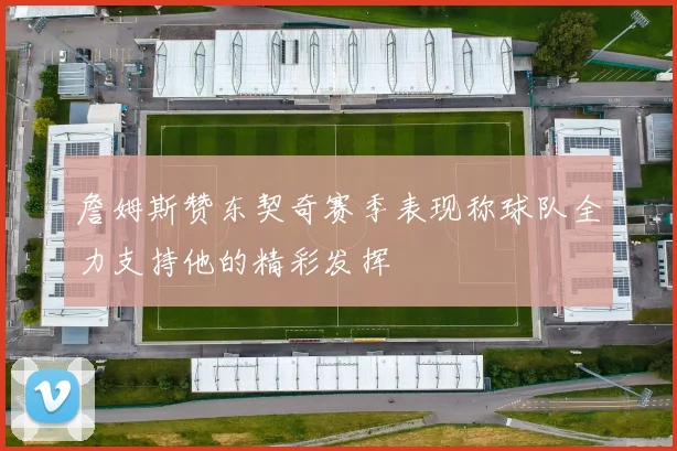 詹姆斯赞东契奇赛季表现称球队全力支持他的精彩发挥