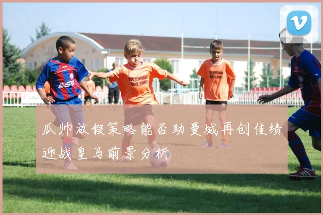 瓜帅放假策略能否助曼城再创佳绩迎战皇马前景分析