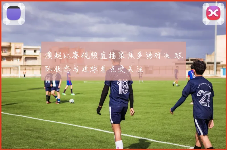 澳超比赛视频直播聚焦多场对决 球队状态与进球看点受关注