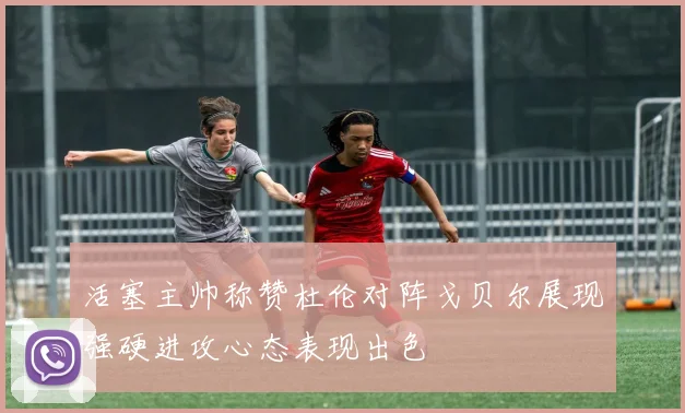活塞主帅称赞杜伦对阵戈贝尔展现强硬进攻心态表现出色