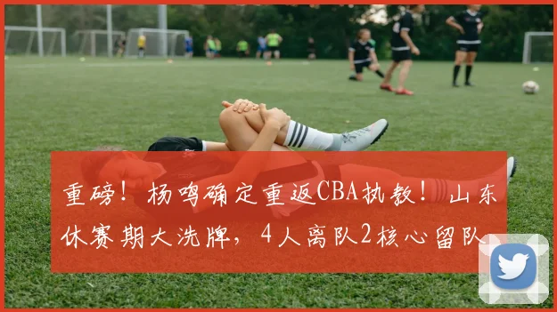 重磅！杨鸣确定重返CBA执教！山东休赛期大洗牌，4人离队2核心留队