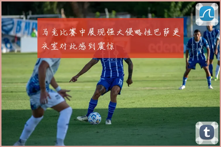 马竞比赛中展现强大侵略性巴萨更衣室对此感到震惊