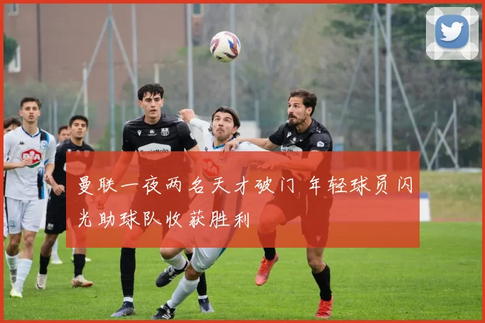 曼联一夜两名天才破门 年轻球员闪光助球队收获胜利