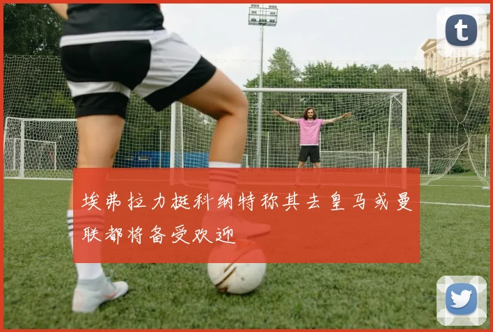 埃弗拉力挺科纳特称其去皇马或曼联都将备受欢迎
