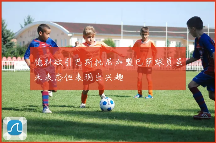 德科欲引巴斯托尼加盟巴萨球员虽未表态但表现出兴趣