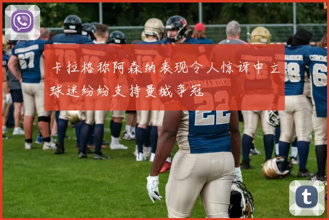 卡拉格称阿森纳表现令人惊讶中立球迷纷纷支持曼城争冠